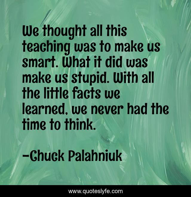 We thought all this teaching was to make us smart. What it did was make us stupid. With all the little facts we learned, we never had the time to think.
