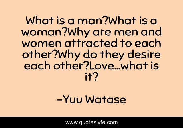 What is a man?What is a woman?Why are men and women attracted to each other?Why do they desire each other?Love...what is it?