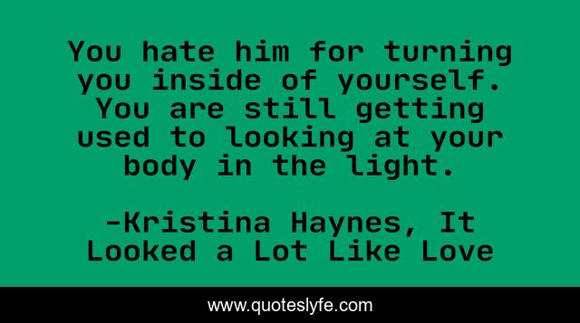 You hate him for turning you inside of yourself. You are still getting used to looking at your body in the light.