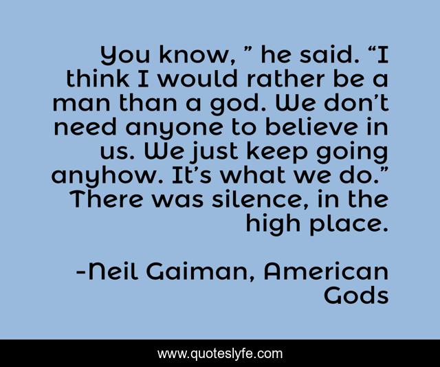 You know, ” he said. “I think I would rather be a man than a god. We don’t need anyone to believe in us. We just keep going anyhow. It’s what we do.” There was silence, in the high place.