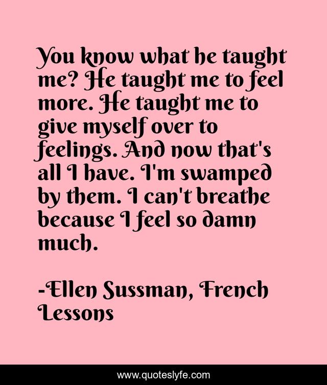You know what he taught me? He taught me to feel more. He taught me to give myself over to feelings. And now that's all I have. I'm swamped by them. I can't breathe because I feel so damn much.
