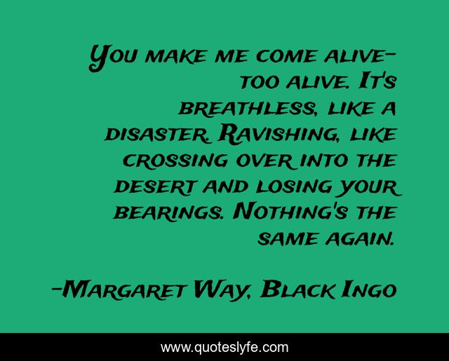 You make me come alive- too alive. It's breathless, like a disaster. Ravishing, like crossing over into the desert and losing your bearings. Nothing's the same again.