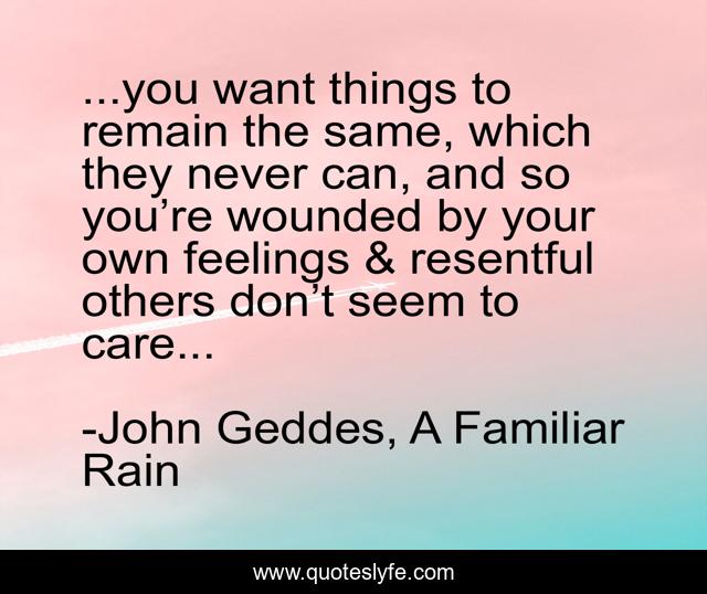 ...you want things to remain the same, which they never can, and so you’re wounded by your own feelings & resentful others don’t seem to care...