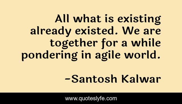 All what is existing already existed. We are together for a while pondering in agile world.