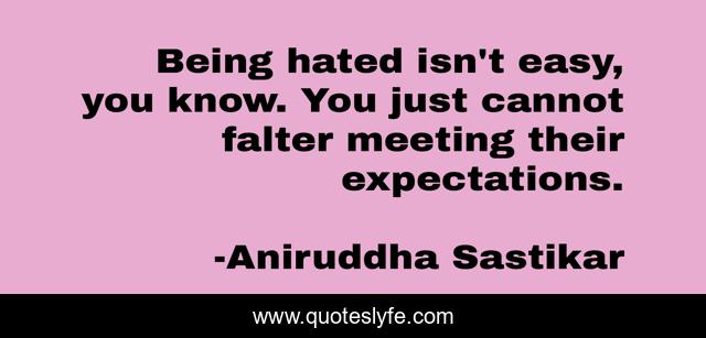 Being hated isn't easy, you know. You just cannot falter meeting their expectations.