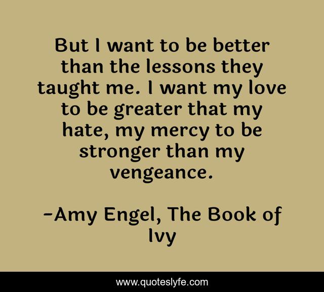 But I want to be better than the lessons they taught me. I want my love to be greater that my hate, my mercy to be stronger than my vengeance.