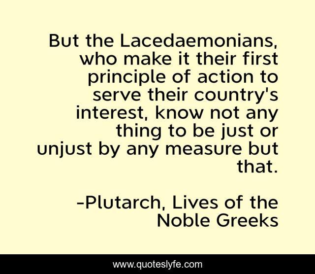 But the Lacedaemonians, who make it their first principle of action to serve their country's interest, know not any thing to be just or unjust by any measure but that.