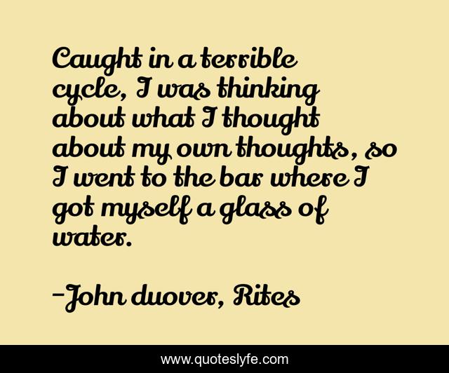 Caught in a terrible cycle, I was thinking about what I thought about my own thoughts, so I went to the bar where I got myself a glass of water.