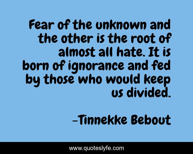 Fear of the unknown and the other is the root of almost all hate. It is born of ignorance and fed by those who would keep us divided.