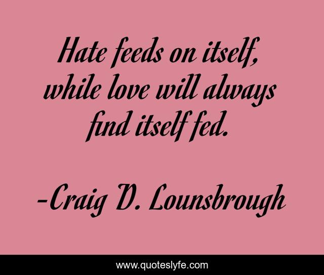 Hate feeds on itself, while love will always find itself fed.
