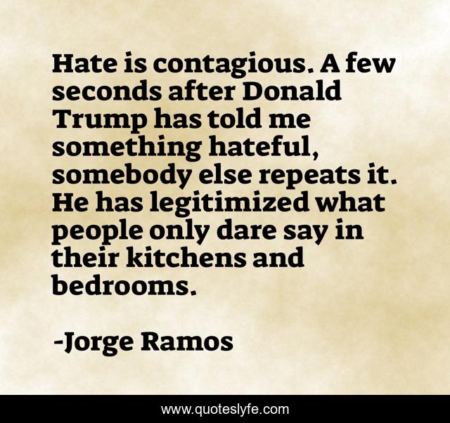 Hate is contagious. A few seconds after Donald Trump has told me something hateful, somebody else repeats it. He has legitimized what people only dare say in their kitchens and bedrooms.