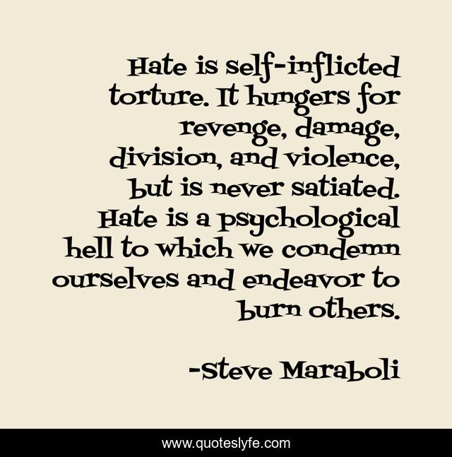 Hate is self-inflicted torture. It hungers for revenge, damage, division, and violence, but is never satiated. Hate is a psychological hell to which we condemn ourselves and endeavor to burn others.