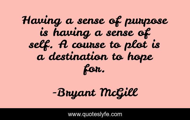 Having a sense of purpose is having a sense of self. A course to plot is a destination to hope for.