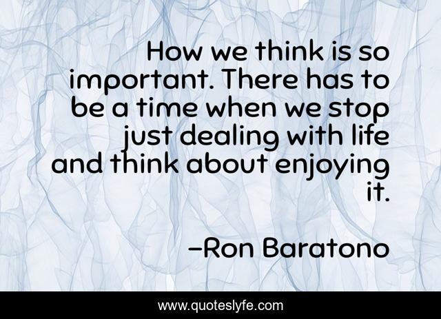How we think is so important. There has to be a time when we stop just dealing with life and think about enjoying it.