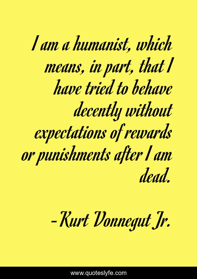 I am a humanist, which means, in part, that I have tried to behave decently without expectations of rewards or punishments after I am dead.