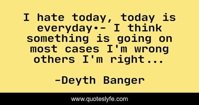 I hate today, today is everyday.- I think something is going on most cases I'm wrong others I'm right...