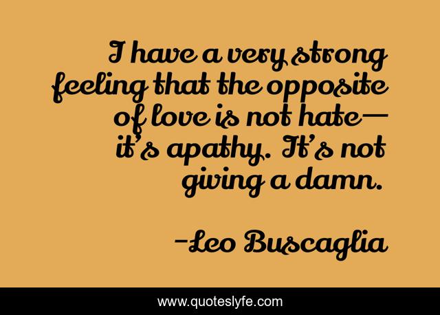 I have a very strong feeling that the opposite of love is not hate — it’s apathy. It’s not giving a damn.