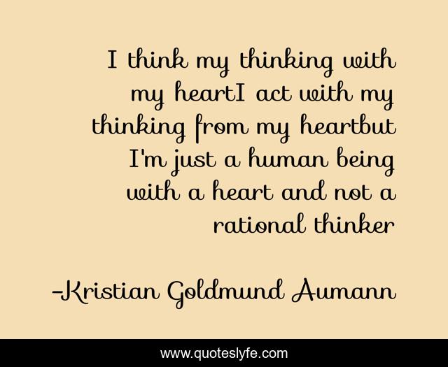 I think my thinking with my heartI act with my thinking from my heartbut I'm just a human being with a heart and not a rational thinker