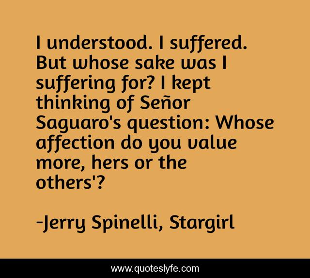 I understood. I suffered. But whose sake was I suffering for? I kept thinking of Señor Saguaro's question: Whose affection do you value more, hers or the others'?