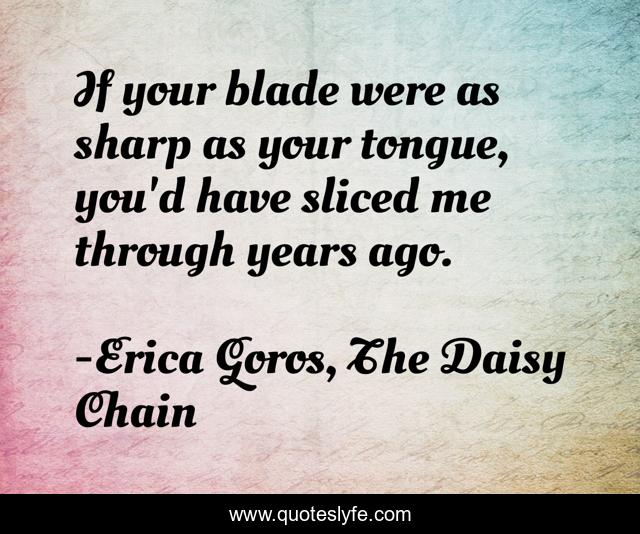 If your blade were as sharp as your tongue, you'd have sliced me through years ago.