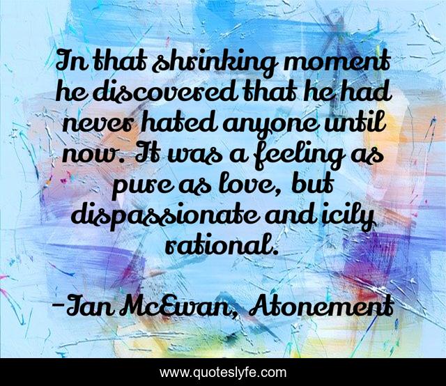 In that shrinking moment he discovered that he had never hated anyone until now. It was a feeling as pure as love, but dispassionate and icily rational.