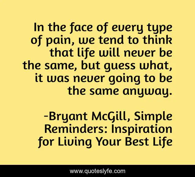 In the face of every type of pain, we tend to think that life will never be the same, but guess what, it was never going to be the same anyway.