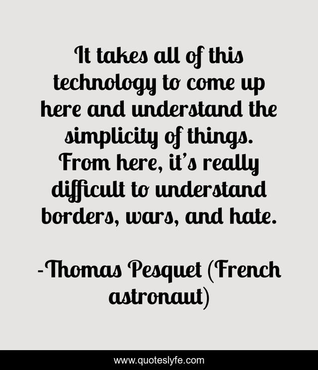 It takes all of this technology to come up here and understand the simplicity of things. From here, it’s really difficult to understand borders, wars, and hate.