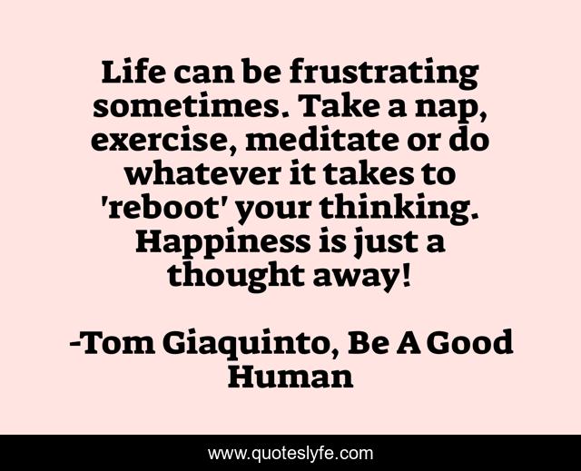 Life can be frustrating sometimes. Take a nap, exercise, meditate or do whatever it takes to 'reboot' your thinking. Happiness is just a thought away!