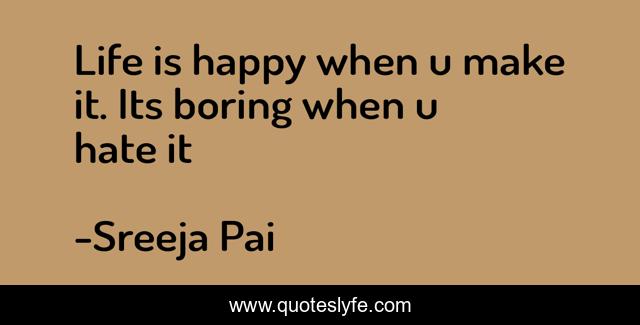 Life is happy when u make it. Its boring when u hate it