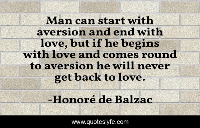 Man can start with aversion and end with love, but if he begins with love and comes round to aversion he will never get back to love.