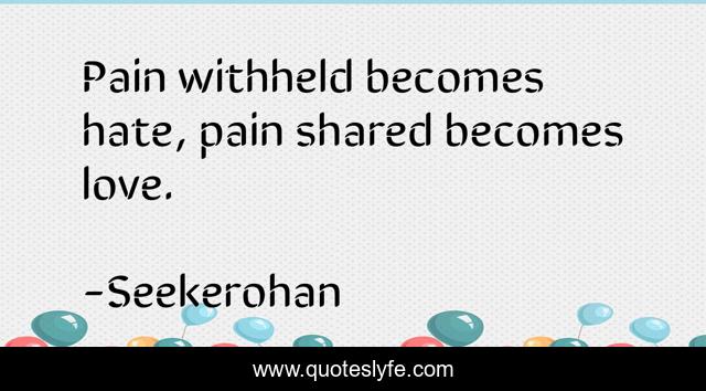 Pain withheld becomes hate, pain shared becomes love.