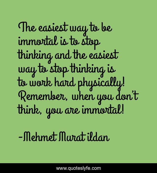 The easiest way to be immortal is to stop thinking and the easiest way to stop thinking is to work hard physically! Remember, when you don’t think, you are immortal!