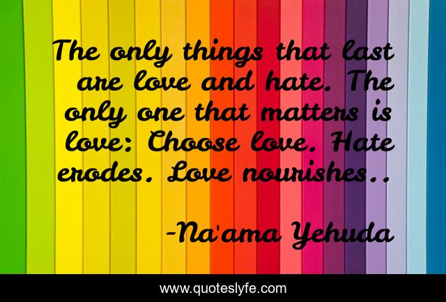 The only things that last are love and hate. The only one that matters is love: Choose love. Hate erodes. Love nourishes..
