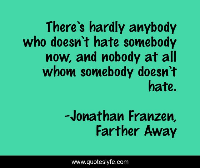 There’s hardly anybody who doesn’t hate somebody now, and nobody at all whom somebody doesn’t hate.