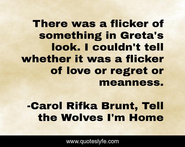 There was a flicker of something in Greta's look. I couldn't tell whether it was a flicker of love or regret or meanness.