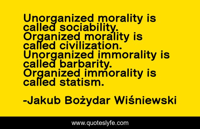 Unorganized morality is called sociability. Organized morality is called civilization. Unorganized immorality is called barbarity. Organized immorality is called statism.