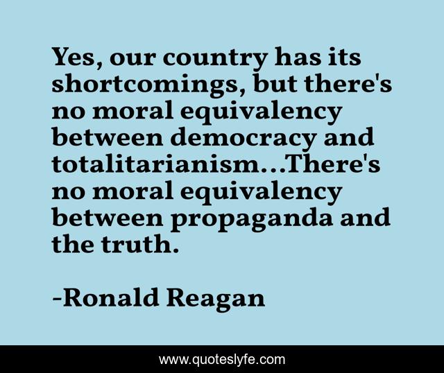 Yes, our country has its shortcomings, but there's no moral equivalency between democracy and totalitarianism…There's no moral equivalency between propaganda and the truth.