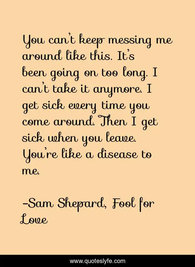 You can’t keep messing me around like this. It’s been going on too long. I can’t take it anymore. I get sick every time you come around. Then I get sick when you leave. You’re like a disease to me.
