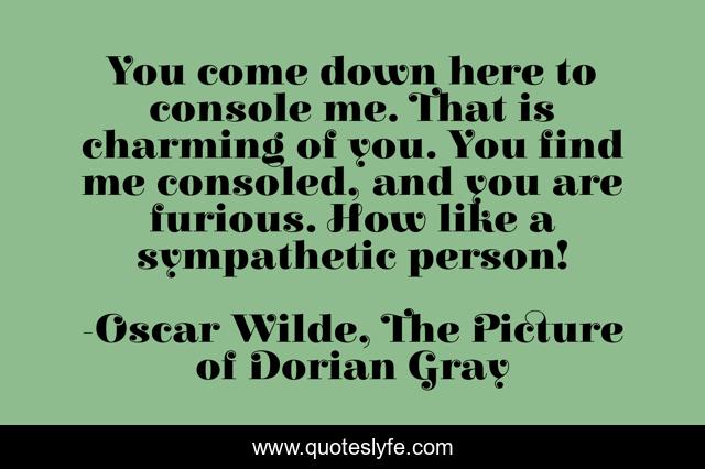 You come down here to console me. That is charming of you. You find me consoled, and you are furious. How like a sympathetic person!