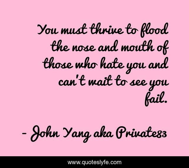 You must thrive to flood the nose and mouth of those who hate you and can't wait to see you fail.