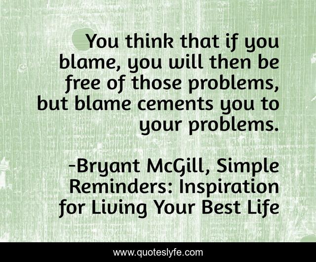 You think that if you blame, you will then be free of those problems, but blame cements you to your problems.