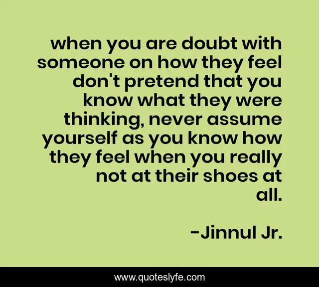 when you are doubt with someone on how they feel don't pretend that you know what they were thinking, never assume yourself as you know how they feel when you really not at their shoes at all.