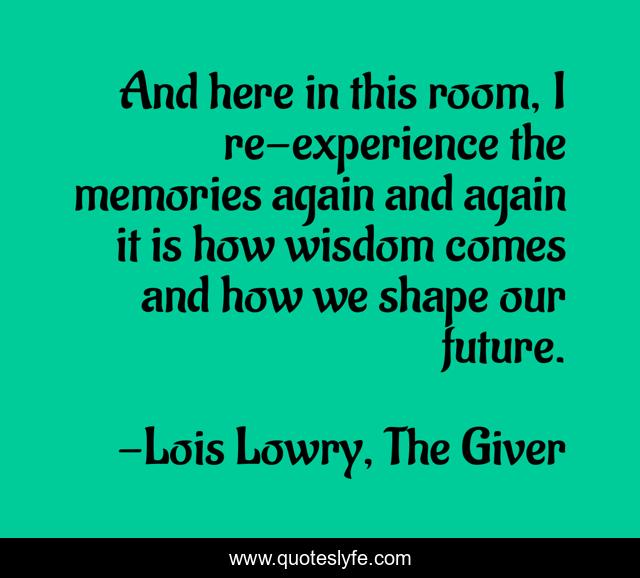 And here in this room, I re-experience the memories again and again it is how wisdom comes and how we shape our future.