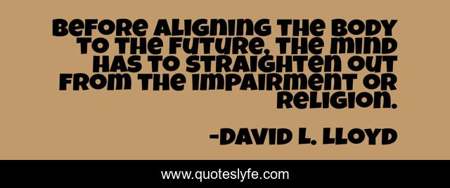 Before aligning the body to the future, the mind has to straighten out from the impairment or religion.