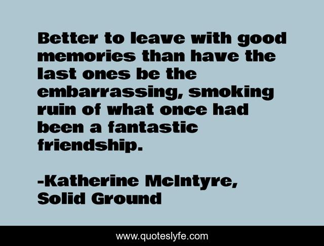 Better to leave with good memories than have the last ones be the embarrassing, smoking ruin of what once had been a fantastic friendship.