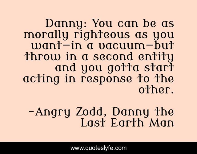Danny: You can be as morally righteous as you want—in a vacuum—but throw in a second entity and you gotta start acting in response to the other.