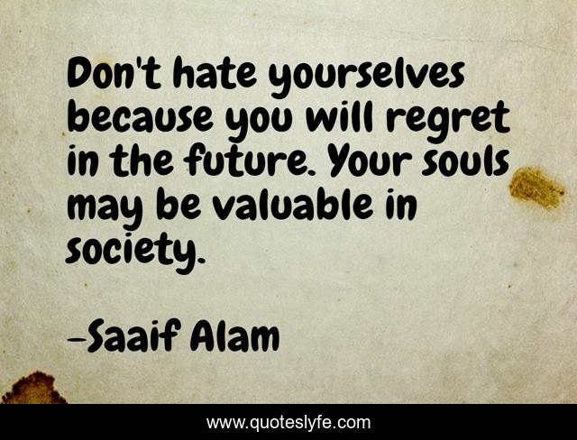 Don't hate yourselves because you will regret in the future. Your souls may be valuable in society.