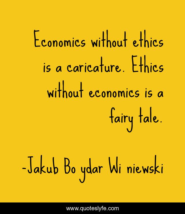 Economics without ethics is a caricature. Ethics without economics is a fairy tale.