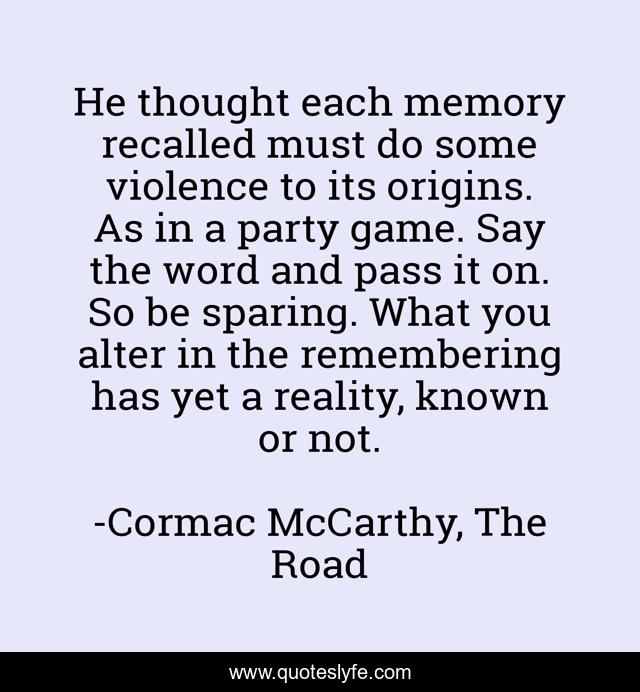 He thought each memory recalled must do some violence to its origins. As in a party game. Say the word and pass it on. So be sparing. What you alter in the remembering has yet a reality, known or not.