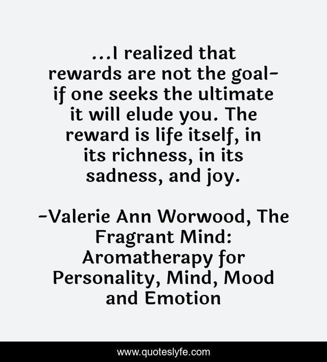 ...I realized that rewards are not the goal- if one seeks the ultimate it will elude you. The reward is life itself, in its richness, in its sadness, and joy.